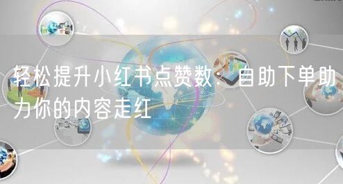 轻松提升小红书点赞数：自助下单助力你的内容走红