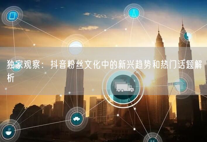 独家观察：抖音粉丝文化中的新兴趋势和热门话题解析