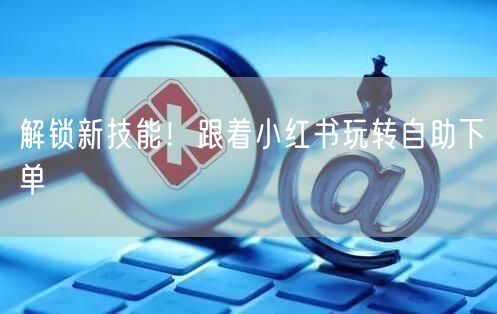 解锁新技能！跟着小红书玩转自助下单