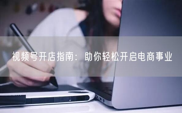 视频号开店指南：助你轻松开启电商事业