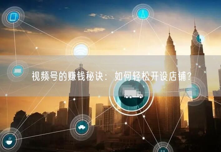 视频号的赚钱秘诀：如何轻松开设店铺？