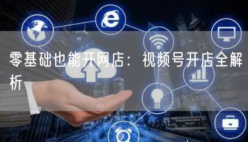 零基础也能开网店：视频号开店全解析